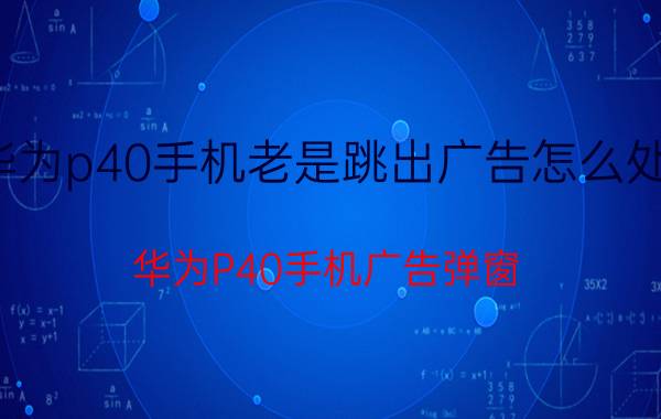 华为p40手机老是跳出广告怎么处理 华为P40手机广告弹窗